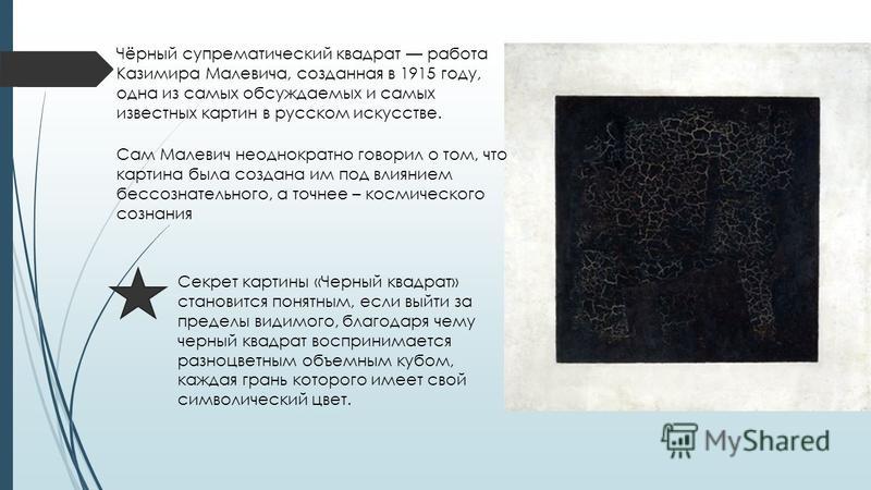 Чёрный супрематический квадрат работа Казимира Малевича, созданная в 1915 году, одна из самых обсуждаемых и самых известных картин в русском искусстве. Сам Малевич неоднократно говорил о том, что картина была создана им под влиянием бессознательного,