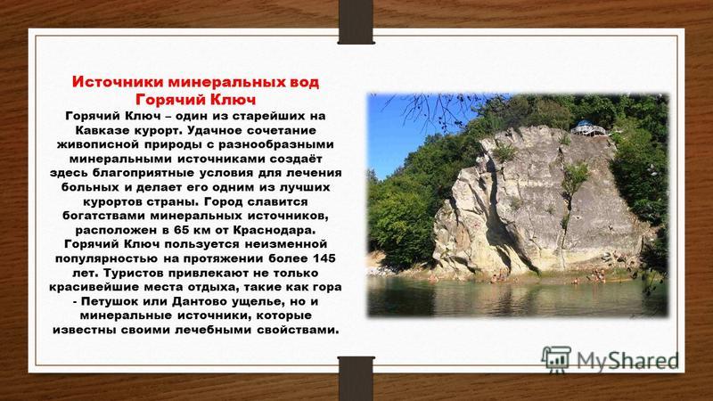 Источники минеральных вод Горячий Ключ Горячий Ключ – один из старейших на Кавказе курорт. Удачное сочетание живописной природы с разнообразными минеральными источниками создаёт здесь благоприятные условия для лечения больных и делает его одним из лу